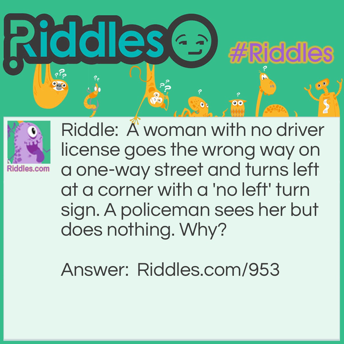 Riddle: A woman with no driver license goes the wrong way on a one-way street and turns left at a corner with a 'no left' turn sign. A policeman sees her but does nothing. Why? Answer: She's walking.