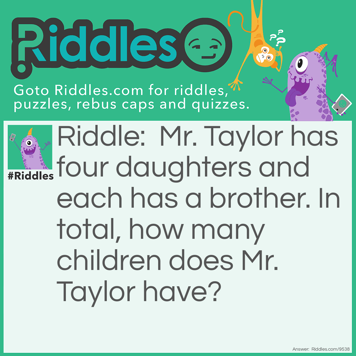 Riddle: Mr. Taylor has four daughters and each has a brother. In total, how many children does Mr. Taylor have? Answer: Five children because all of his daughters have the same brother.