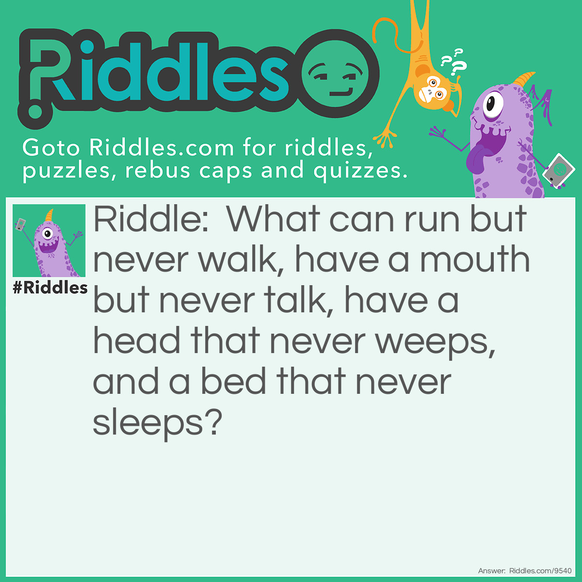 Riddle: What can run but never walk, have a mouth but never talk, have a head that never weeps, and a bed that never sleeps? Answer: A river.