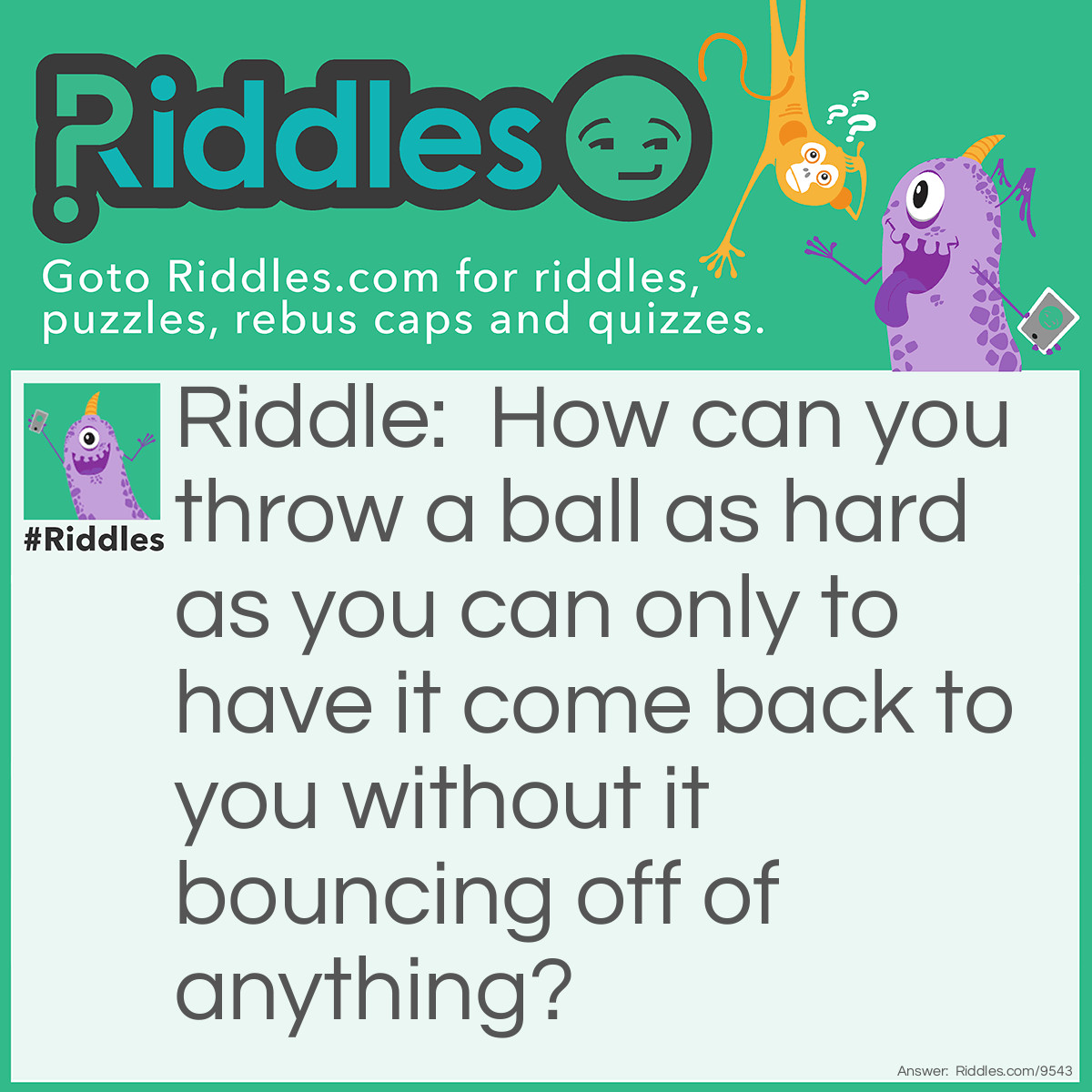 Riddle: How can you throw a ball as hard as you can only to have it come back to you without it bouncing off of anything? Answer: Throw the ball straight into the air.