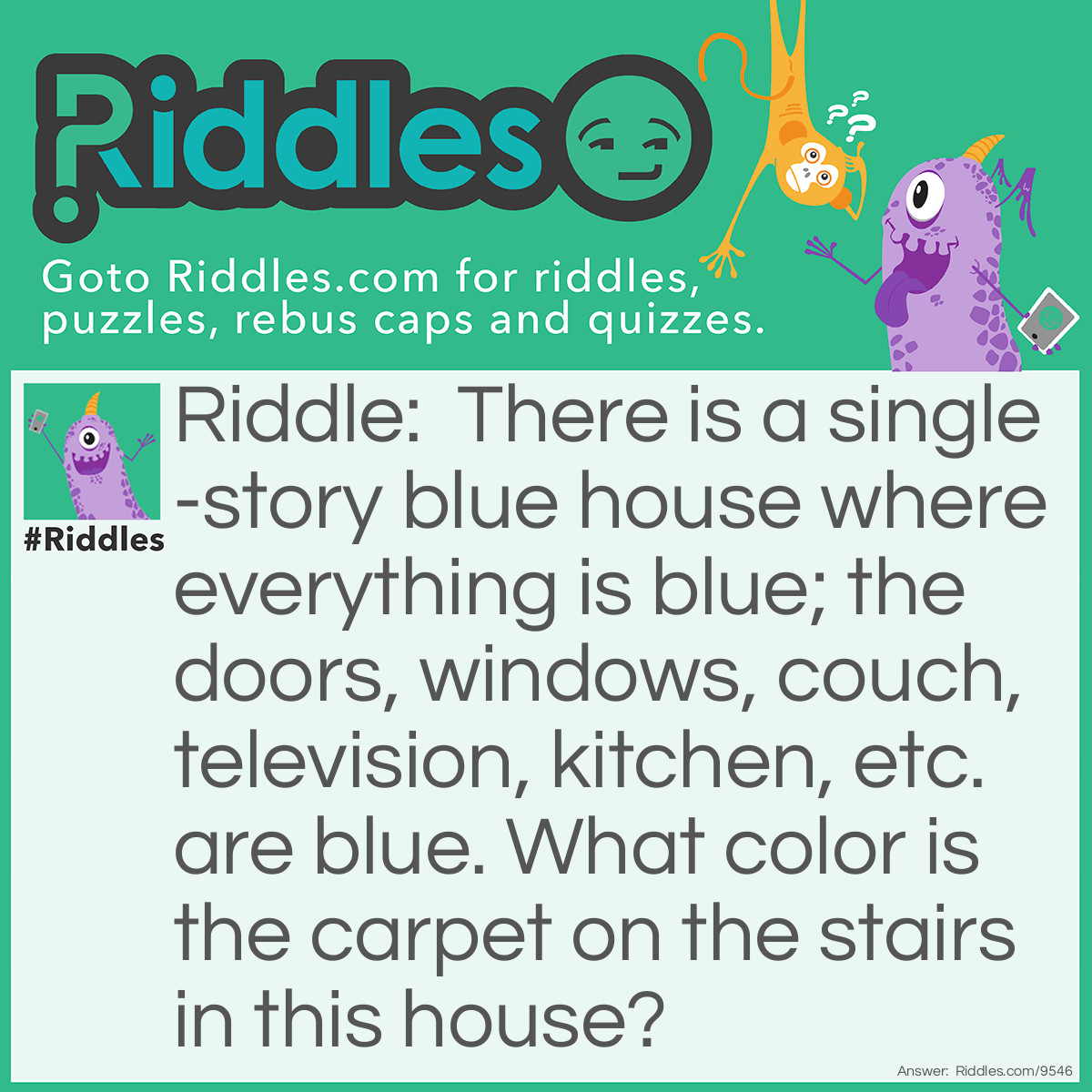 Riddle: There is a single-story blue house where everything is blue; the doors, windows, couch, television, kitchen, etc. are blue. What color is the carpet on the stairs in this house? Answer: There are no stairs, it’s a one-story house.