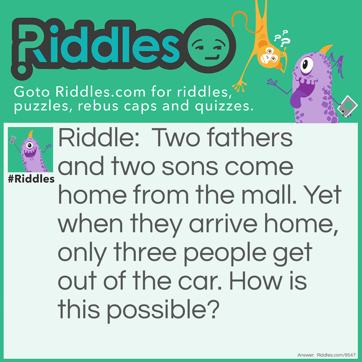 Riddle: Two fathers and two sons come home from the mall. Yet when they arrive home, only three people get out of the car. How is this possible? Answer: They are a grandfather, father, and son.