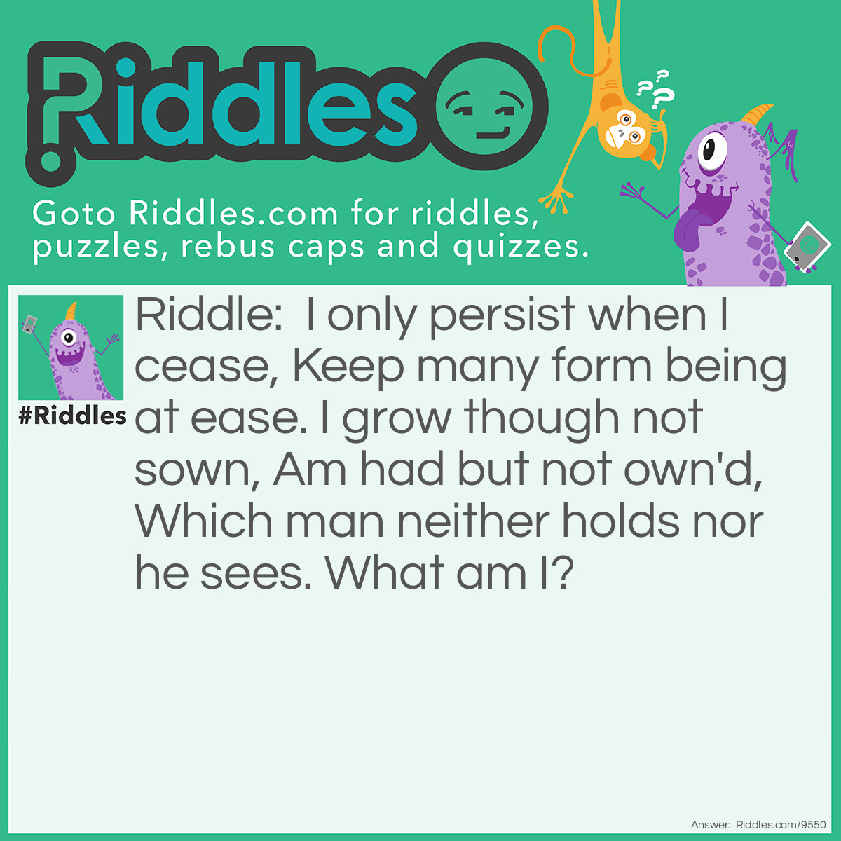 Riddle: I only persist when I cease, Keep many form being at ease. I grow though not sown, Am had but not own'd, Which man neither holds nor he sees. What am I? Answer: Age.