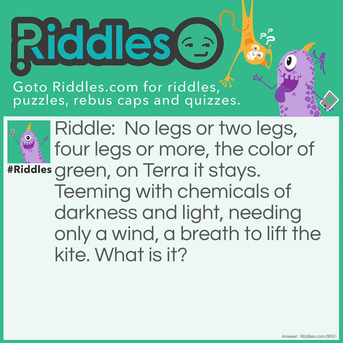 Riddle: No legs or two legs, four legs or more, the color of green, on Terra it stays. Teeming with chemicals of darkness and light, needing only a wind, a breath to lift the kite. What is it? Answer: Life.