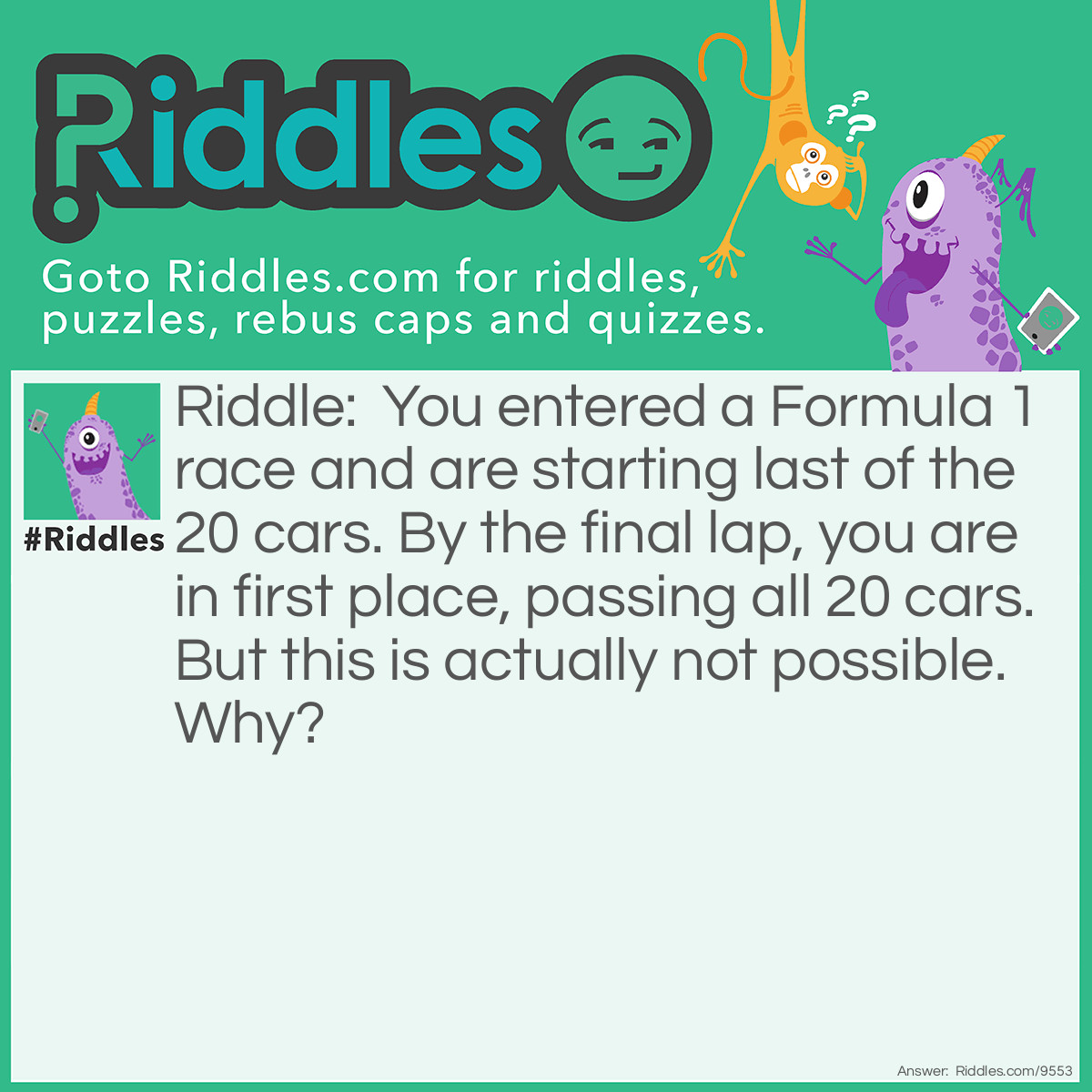 Riddle: You entered a Formula 1 race and are starting last of the 20 cars. By the final lap, you are in first place, passing all 20 cars. But this is actually not possible. Why? Answer: There are 20 cars including yourself. You can’t pass yourself.