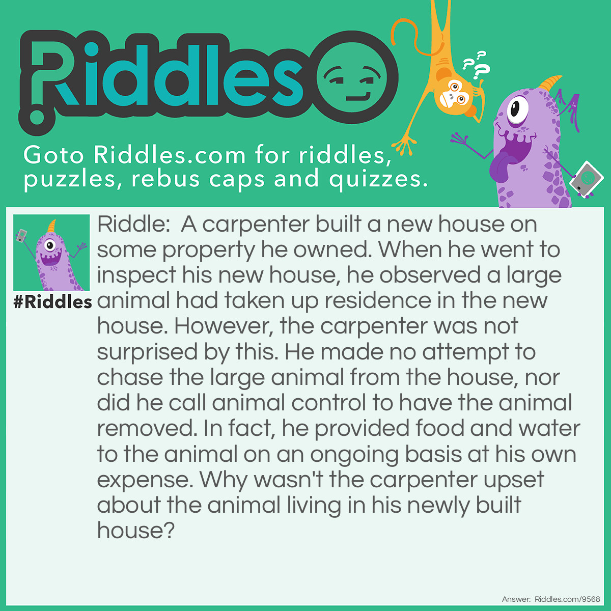 Riddle: A carpenter built a new house on some property he owned. When he went to inspect his new house, he observed a large animal had taken up residence in the new house. However, the carpenter was not surprised by this. He made no attempt to chase the large animal from the house, nor did he call animal control to have the animal removed. In fact, he provided food and water to the animal on an ongoing basis at his own expense. Why wasn't the carpenter upset about the animal living in his newly built house? Answer: The new house the carpenter had just built was a dog house. He built it for the new dog he had just purchased ----- a massive Saint Bernard.