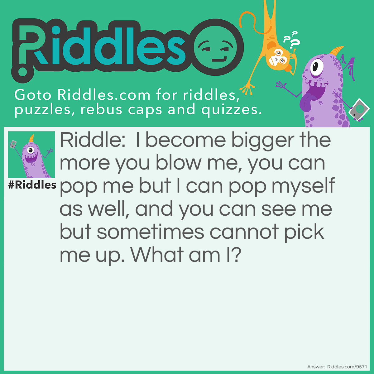 Riddle: I become bigger the more you blow me, you can pop me but I can pop myself as well, and you can see me but sometimes cannot pick me up. What am I? Answer: Bubbles.