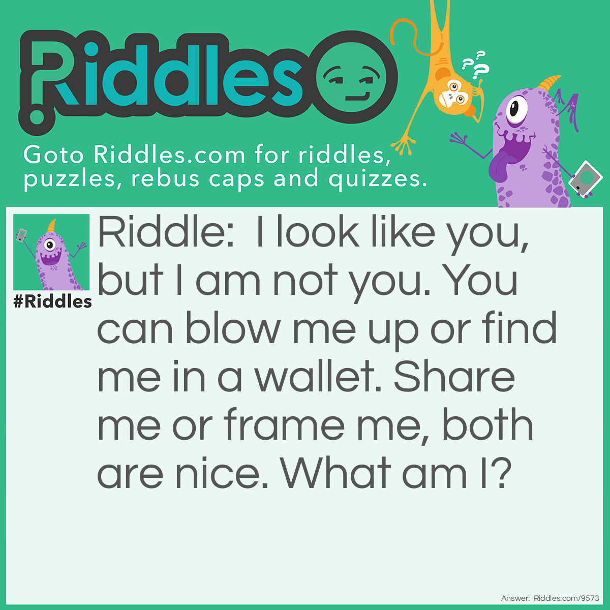 Riddle: I look like you, but I am not you. You can blow me up or find me in a wallet. Share me or frame me, both are nice. What am I? Answer: Your picture!