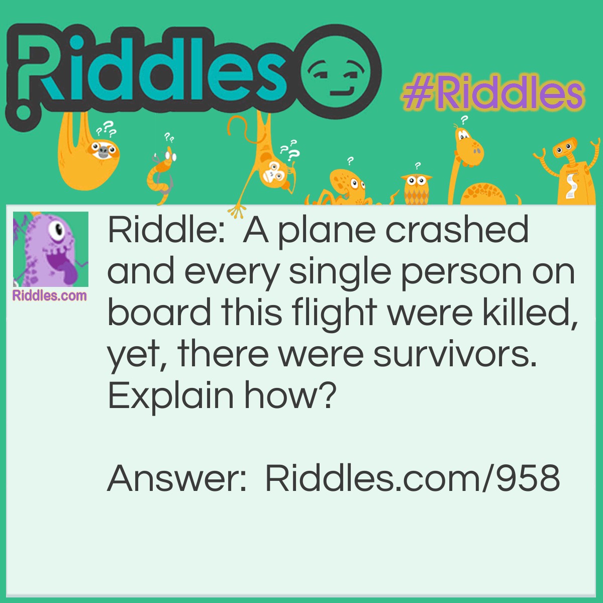 Riddle: A plane crashed and every single person on board this flight was killed, yet, there were survivors.
Explain how? Answer: The married people lived; the singles died.