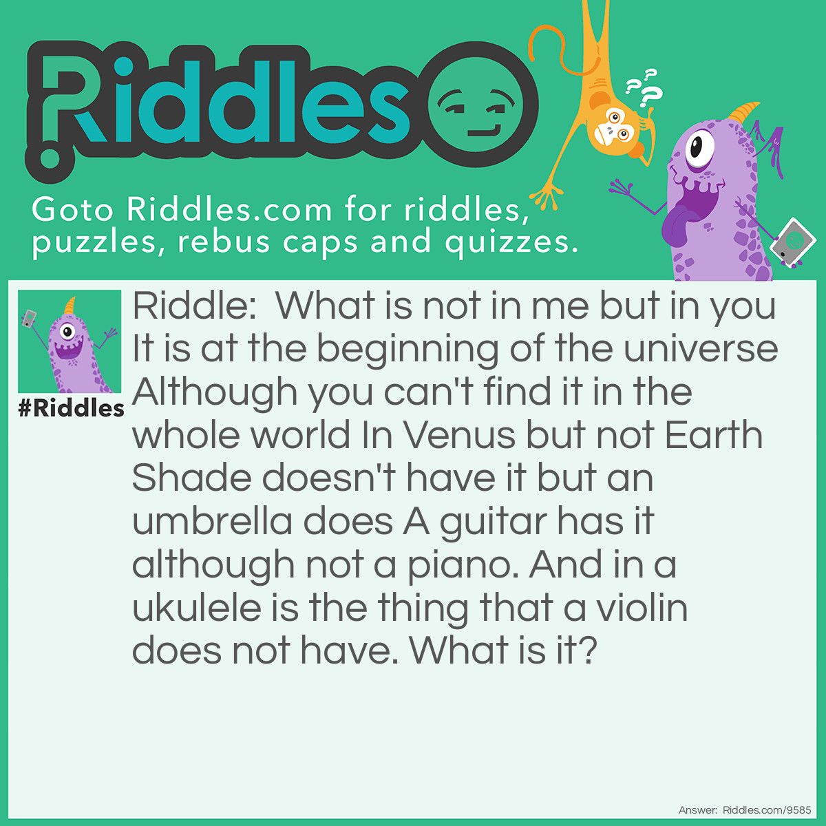 Riddle: What is not in me but in you It is at the beginning of the universe Although you can't find it in the whole world In Venus but not Earth Shade doesn't have it but an umbrella does A guitar has it although not a piano. And in a ukulele is the thing that a violin does not have. What is it? Answer: The letter U.