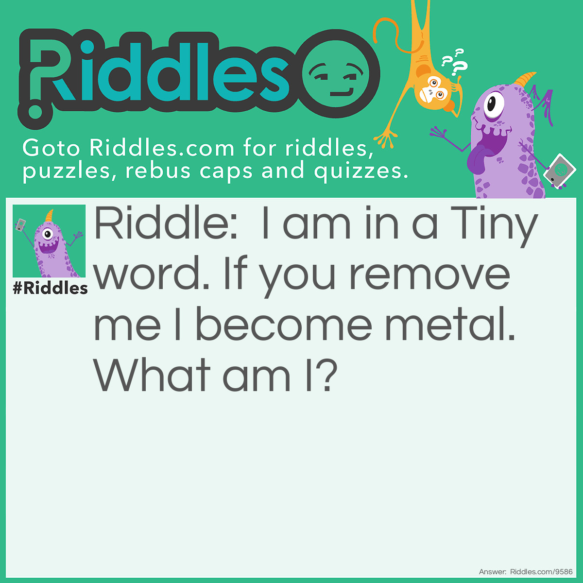 Riddle: I am in a Tiny word. If you remove me I become metal. What am I? Answer: The letter Y. Remove the letter "y" from the word "tiny" and you get the word "tin" which is made from metal.