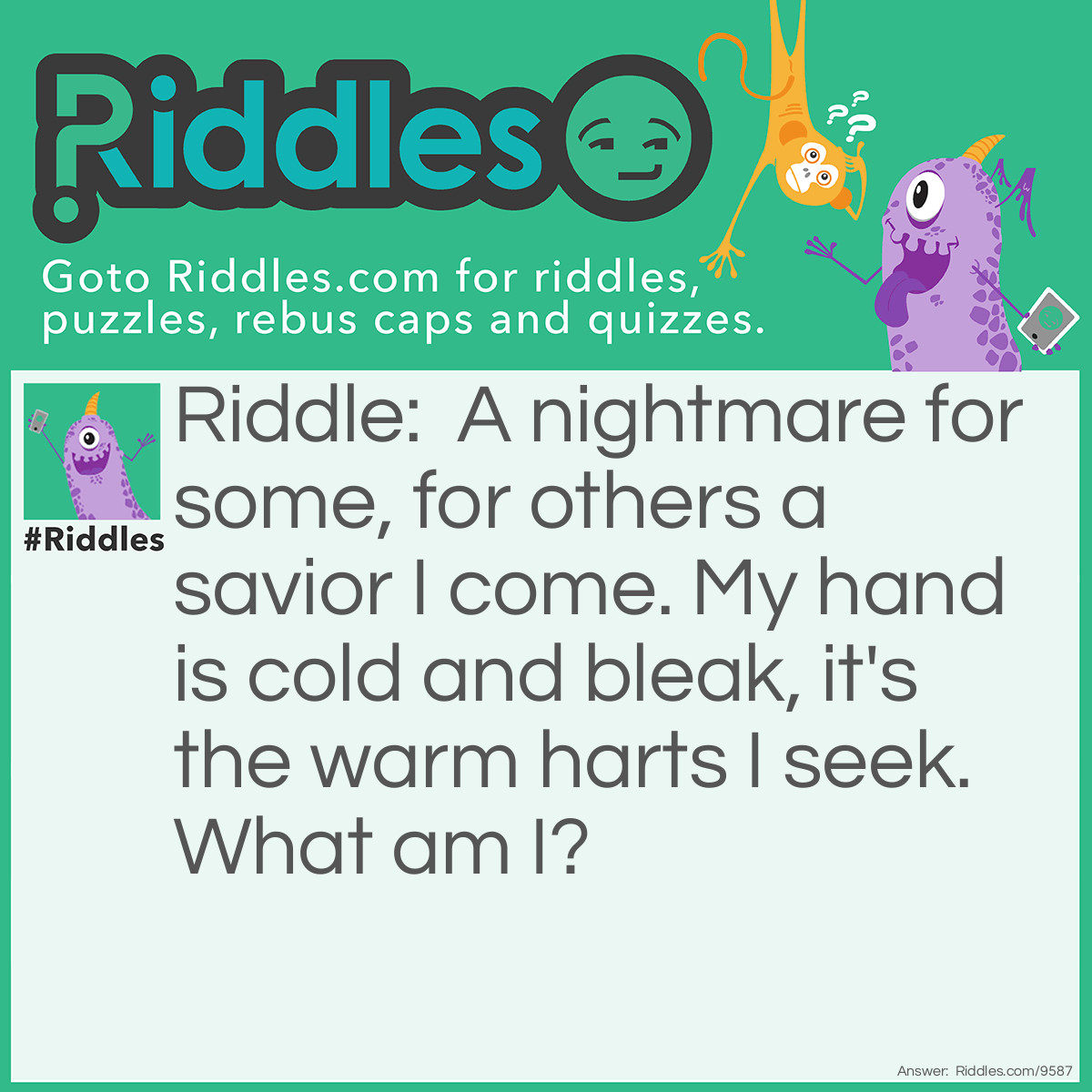 Riddle: A nightmare for some, for others a savior I come. My hand is cold and bleak, it's the warm harts I seek. What am I? Answer: Death.