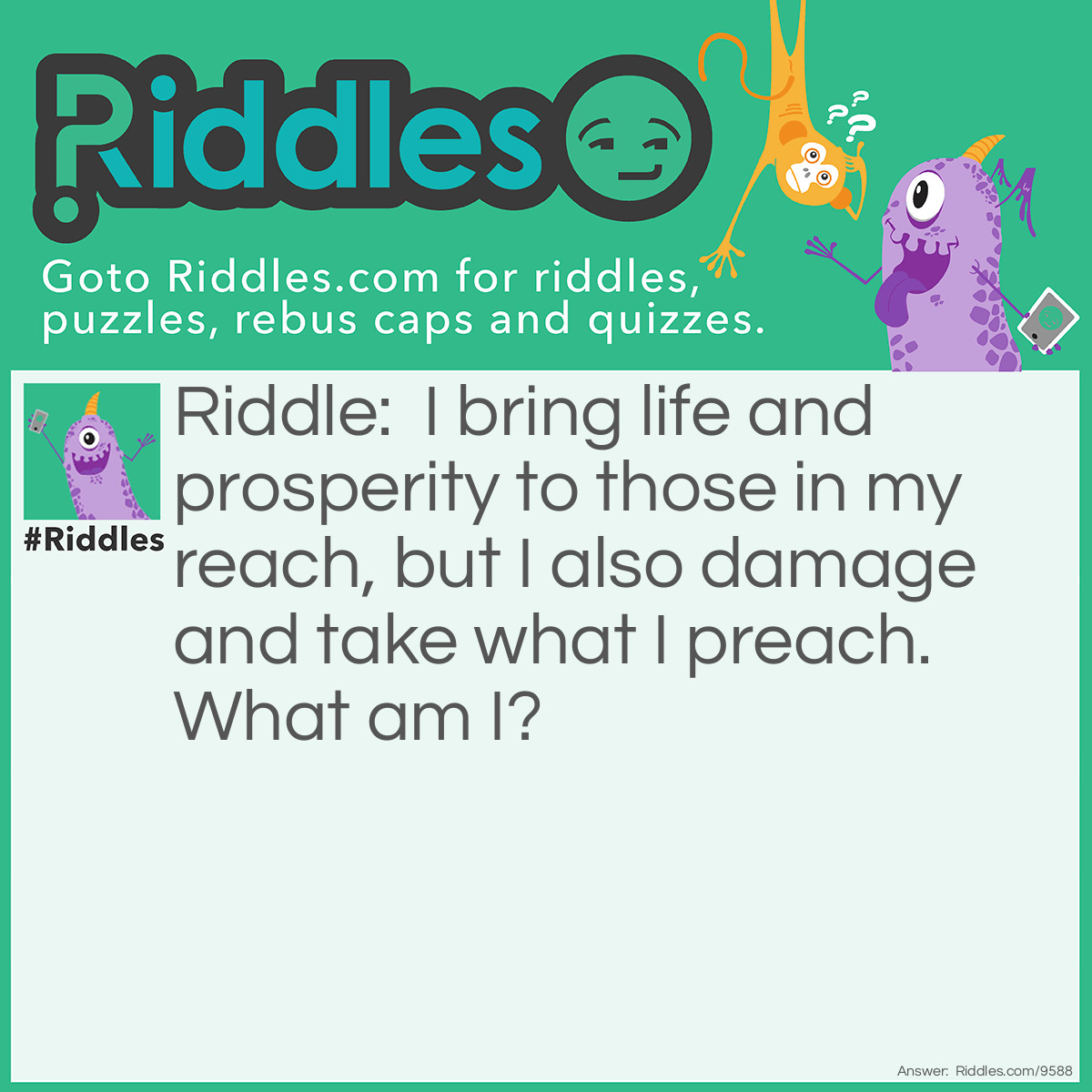 Riddle: I bring life and prosperity to those in my reach, but I also damage and take what I preach. What am I? Answer: The sun (damages sight but also gives it by providing light).