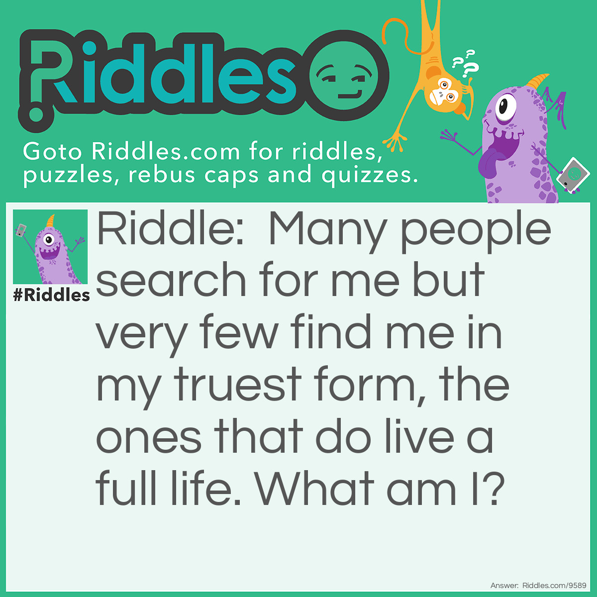 Riddle: Many people search for me but very few find me in my truest form, the ones that do live a full life. What am I? Answer: Happiness.