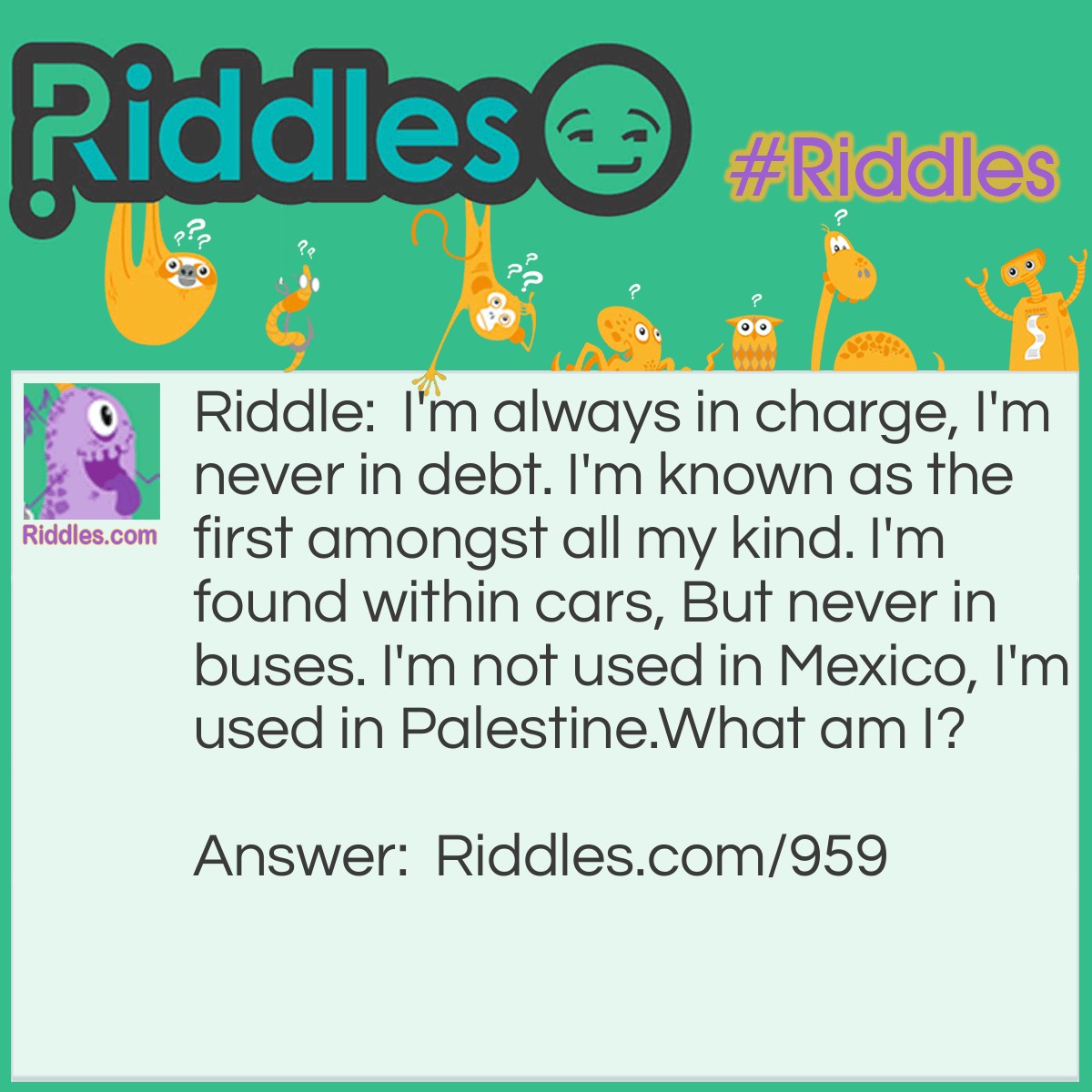 Riddle: I'm always in charge, I'm never in debt. I'm known as the first amongst all my kind. I'm found within cars, But never in buses. I'm not used in Mexico, I'm used in Palestine.
What am I? Answer: The letter 'a.'