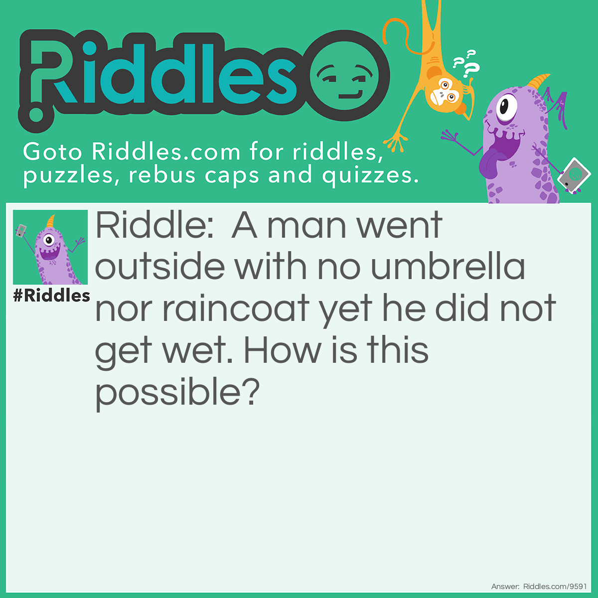 Riddle: A man went outside with no umbrella nor raincoat yet he did not get wet. How is this possible? Answer: It wasn't raining!