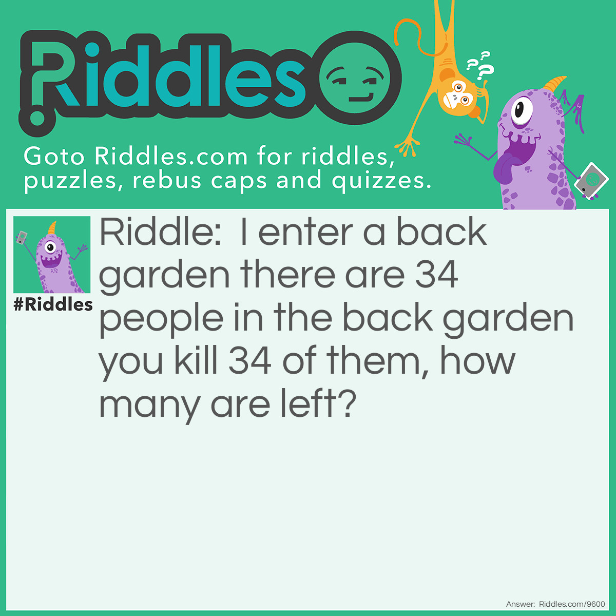 Riddle: I enter a back garden there are 34 people in the back garden you kill 34 of them, how many are left? Answer: 35 Including you because you never moved the bodies.