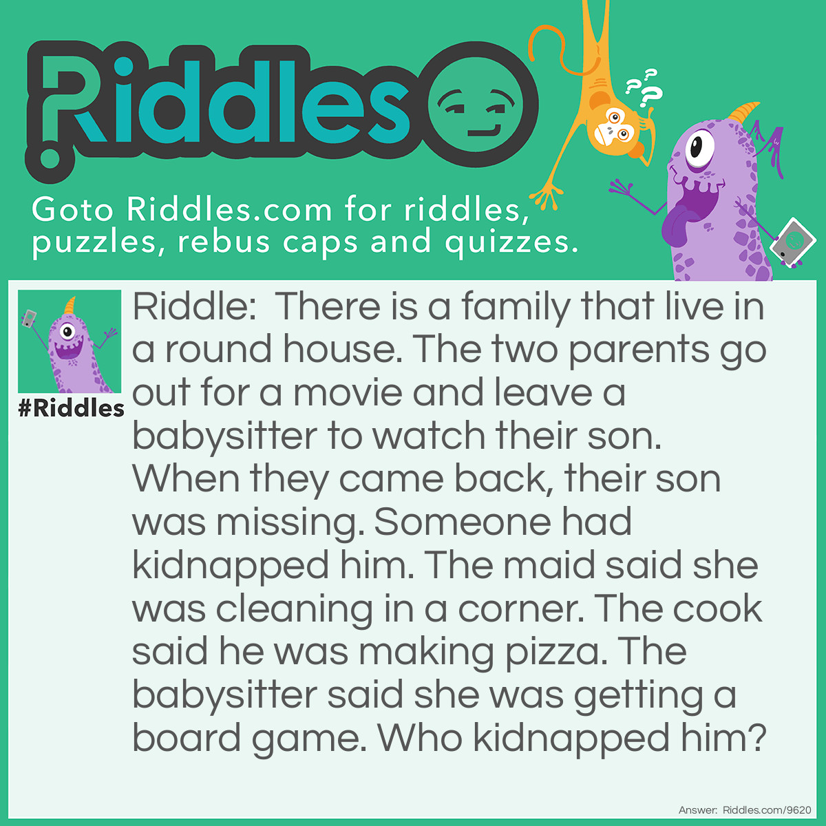 Riddle: There is a family that live in a round house. The two parents go out for a movie and leave a babysitter to watch their son. When they came back, their son was missing. Someone had kidnapped him. The maid said she was cleaning in a corner. The cook said he was making pizza. The babysitter said she was getting a board game. Who kidnapped him? Answer: The maid! It is a round house, so there isn't any corner!