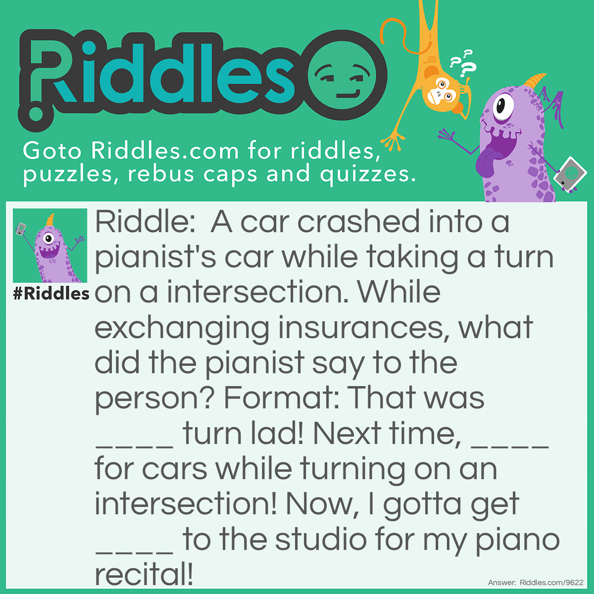 Riddle: A car crashed into a pianist's car while taking a turn on a intersection. While exchanging insurances, what did the pianist say to the person? Format: That was ____ turn lad! Next time, ____ for cars while turning on an intersection! Now, I gotta get ____ to the studio for my piano recital! Answer: That was A-Sharp turn lad! Next time, B-Sharp for cars while turning on an intersection! Now, I gotta get Bach to the studio for my piano recital!