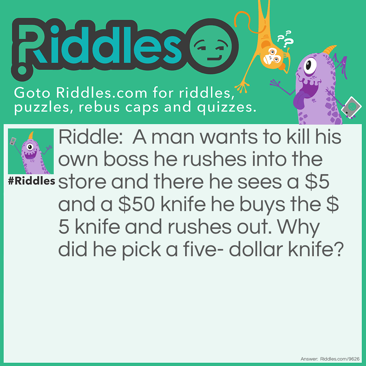 Riddle: A man wants to kill his own boss he rushes into the store and there he sees a $5 and a $50 knife he buys the $5 knife and rushes out. Why did he pick a five- dollar knife? Answer: To kill the boss more painfully with a dull knife.