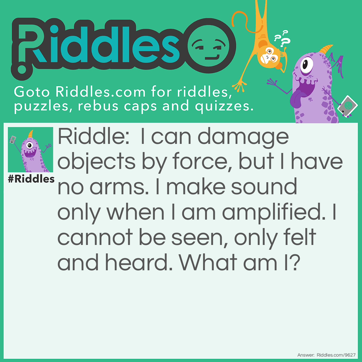 Riddle: I can damage objects by force, but I have no arms. I make sound only when I am amplified. I cannot be seen, only felt and heard. What am I? Answer: Wind.