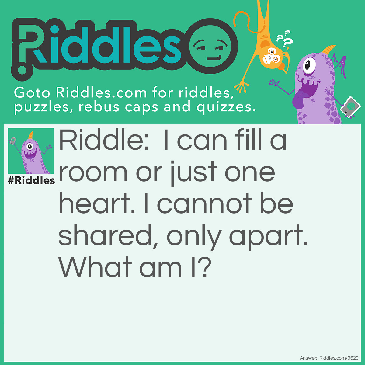 Riddle: I can fill a room or just one heart. I cannot be shared, only apart. What am I? Answer: Loneliness.