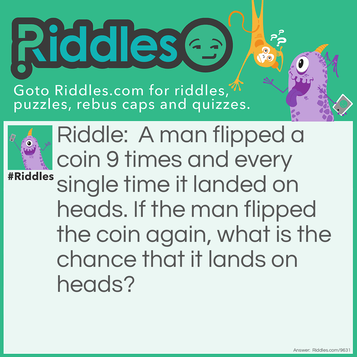 Riddle: A man flipped a coin 9 times and every single time it landed on heads. If the man flipped the coin again, what is the chance that it lands on heads? Answer: 50%. It's always 50%.