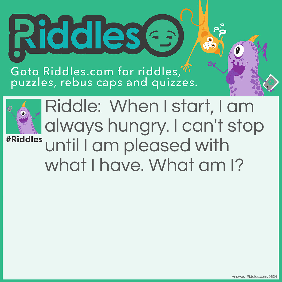 Riddle: When I start, I am always hungry. I can't stop until I am pleased with what I have. What am I? Answer: Greed.