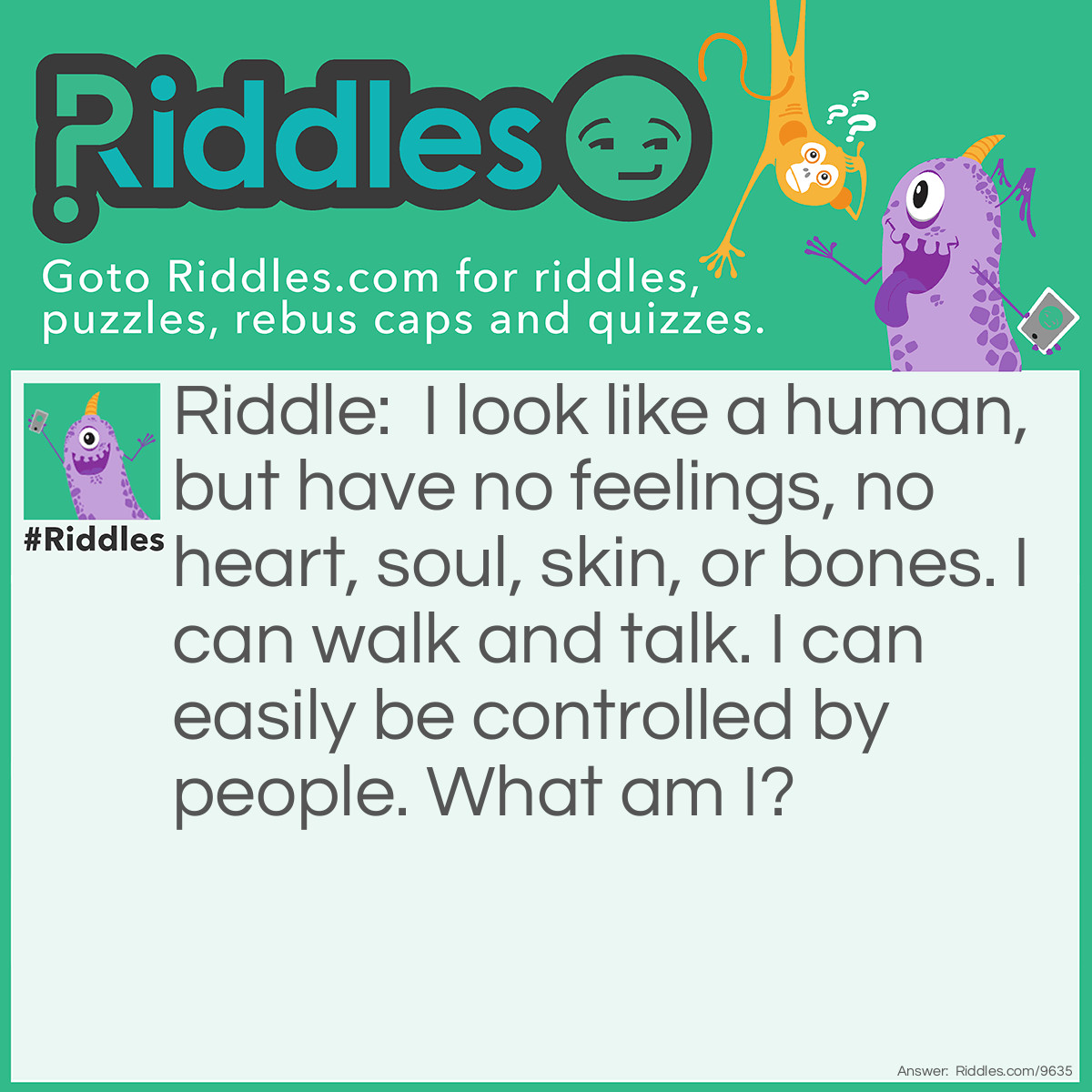 Riddle: I look like a human, but have no feelings, no heart, soul, skin, or bones. I can walk and talk. I can easily be controlled by people. What am I? Answer: Artificial Intelligence, or a robot.