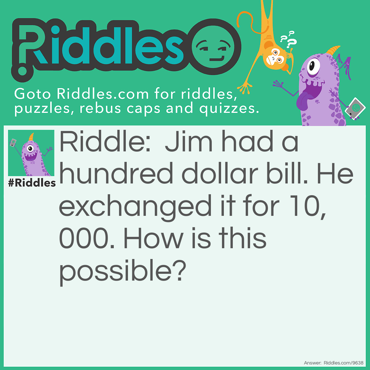 Riddle: Jim had a hundred dollar bill. He exchanged it for 10,000. How is this possible? Answer: 10,000 pennies!