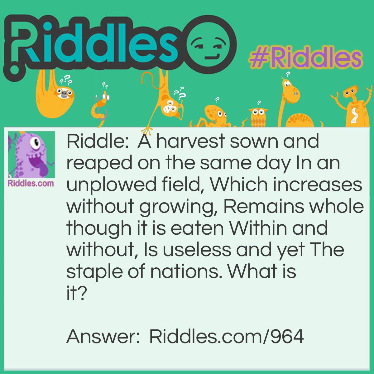Riddle: A harvest sown and reaped on the same day In an unplowed field, Which increases without growing, Remains whole though it is eaten Within and without, Is useless and yet The staple of nations. 
What is it? Answer: War.