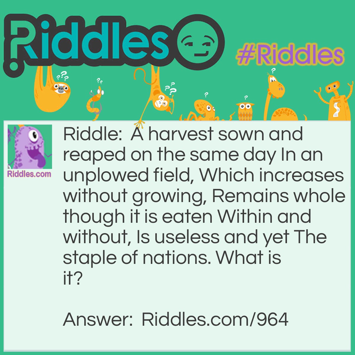 Riddle: A harvest sown and reaped on the same day In an unplowed field, Which increases without growing, Remains whole though it is eaten Within and without, Is useless and yet The staple of nations. 
What is it? Answer: War.