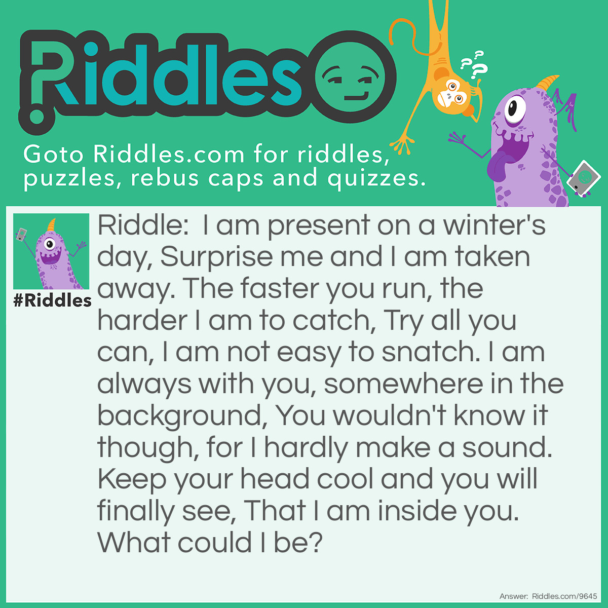 Riddle: I am present on a winter's day, Surprise me and I am taken away. The faster you run, the harder I am to catch, Try all you can, I am not easy to snatch. I am always with you, somewhere in the background, You wouldn't know it though, for I hardly make a sound. Keep your head cool and you will finally see, That I am inside you. What could I be? Answer: Your breath.