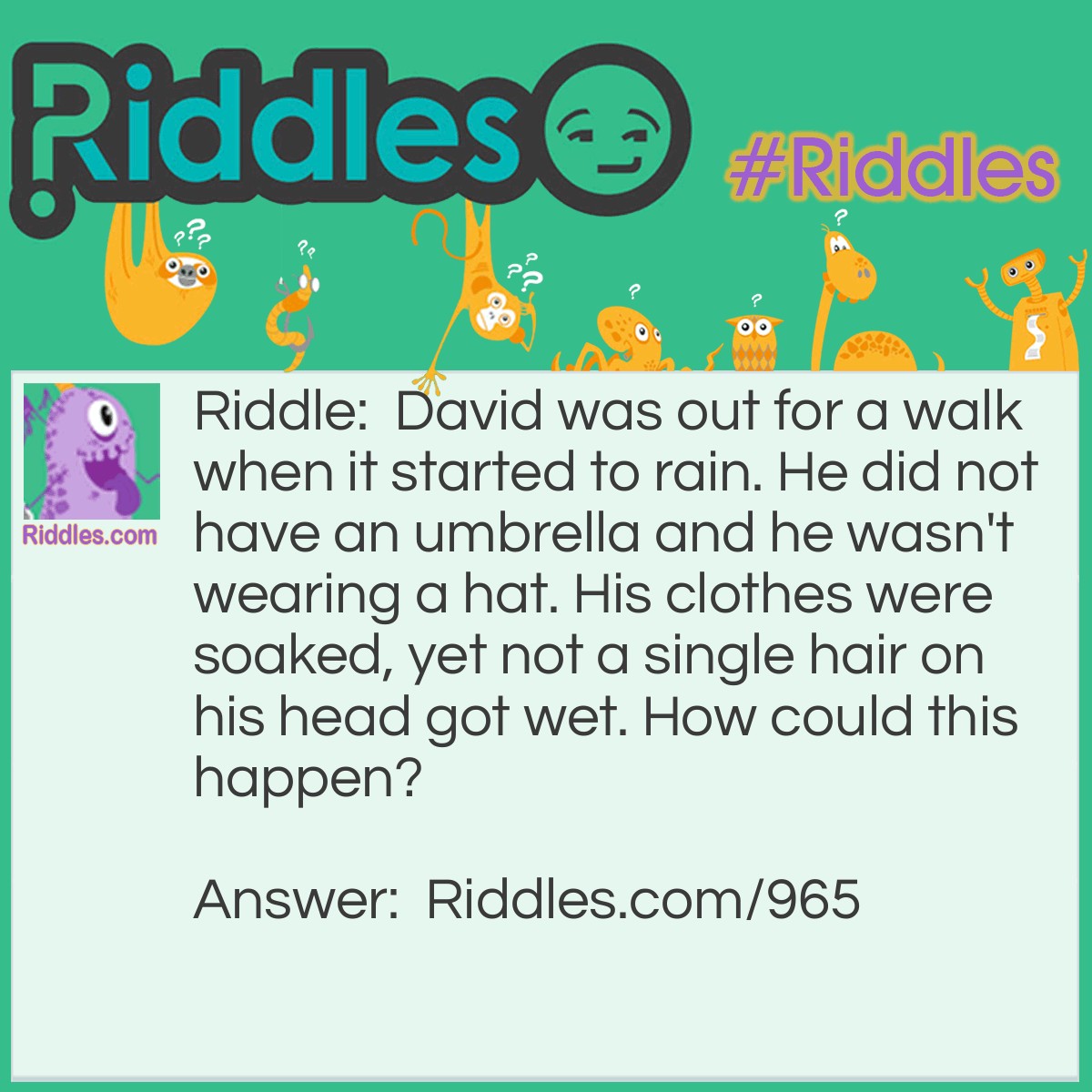 Riddle: David was out for a walk when it started to rain. He did not have an umbrella and he wasn't wearing a hat. His clothes were soaked, yet not a single hair on his head got wet. How could this happen? Answer: David is BALD.