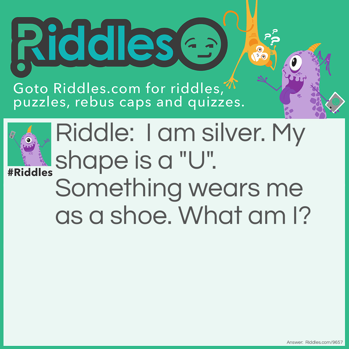 Riddle: I am silver. My shape is a "U". Something wears me as a shoe. What am I? Answer: A Horseshoe.