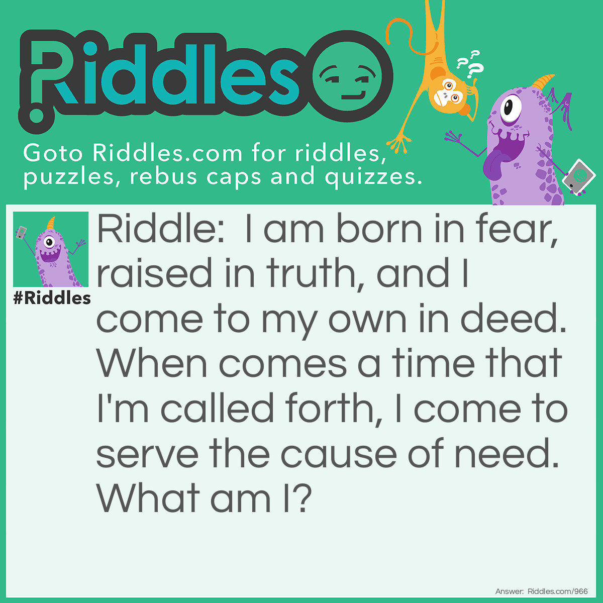 Riddle: I am born in fear, raised in truth, and I come to my own in deed. When comes a time that I'm called forth, I come to serve the cause of need.
What am I? Answer: Courage.