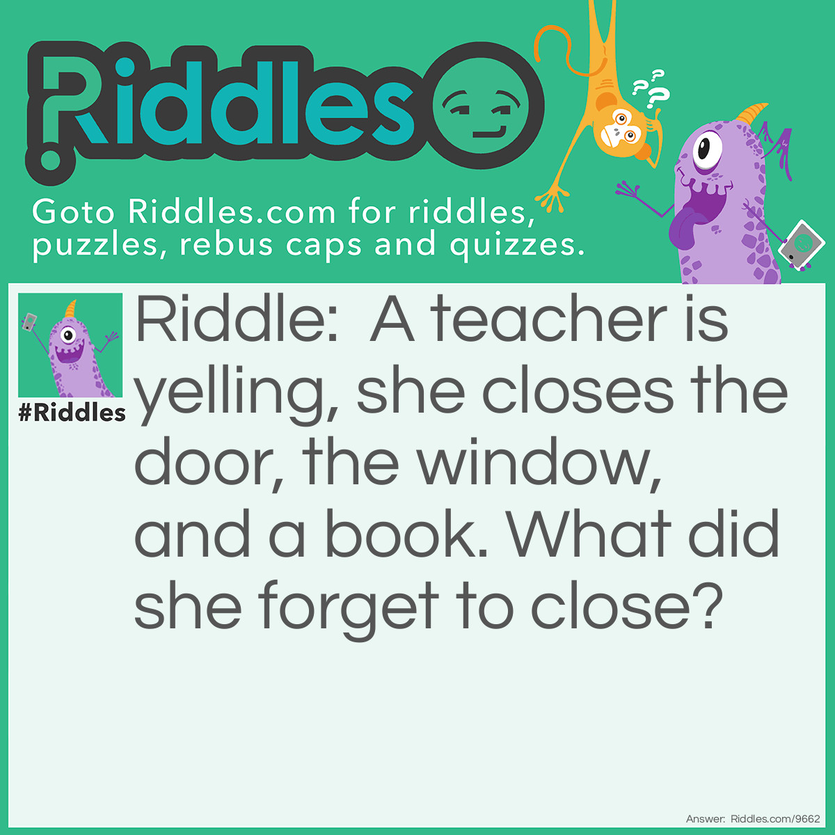 Riddle: A teacher is yelling, she closes the door, the window, and a book. What did she forget to close? Answer: Her mouth.
