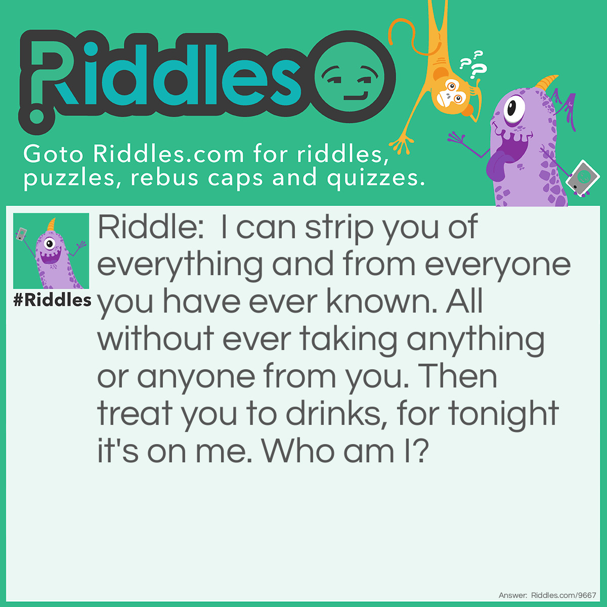 Riddle: I can strip you of everything and from everyone you have ever known. All without ever taking anything or anyone from you. Then treat you to drinks, for tonight it's on me. Who am I? Answer: Greed.