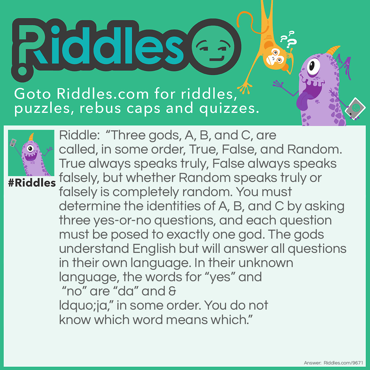 Riddle: "Three gods, A, B, and C, are called, in some order, True, False, and Random. True always speaks truly, False always speaks falsely, but whether Random speaks truly or falsely is completely random. You must determine the identities of A, B, and C by asking three yes-or-no questions, and each question must be posed to exactly one god. The gods understand English but will answer all questions in their own language. In their unknown language, the words for "yes" and "no" are "da" and "ja," in some order. You do not know which word means which." Answer: We’re willing to bet that your brain feels pretty busted at this point. If you’re ready to throw in the towel and hear the solution, we won’t tell! Here are the three questions you should ask, according to Nautilus: 1. To god A: “Does ‘da’ mean ‘yes’ if and only if you are True and if and only if B is Random?” (We supposed A said, “ja,” making B True or False). 2. To god B: “Does “da” mean ‘yes’ if and only if Pluto is a dwarf planet?” (We supposed B said, “da,” making B True.) 3. And to god B (True) again: “Does ‘da’ mean ‘yes’ if and only if A is Random?” Since B’s True, he must say “da,” which means A is Random, leaving C to be False. Don’t beat yourself up if you’re still a little confused. You can start sorting out the solution with this 2008 paper, which claims to have the easiest answer to the brainteaser.