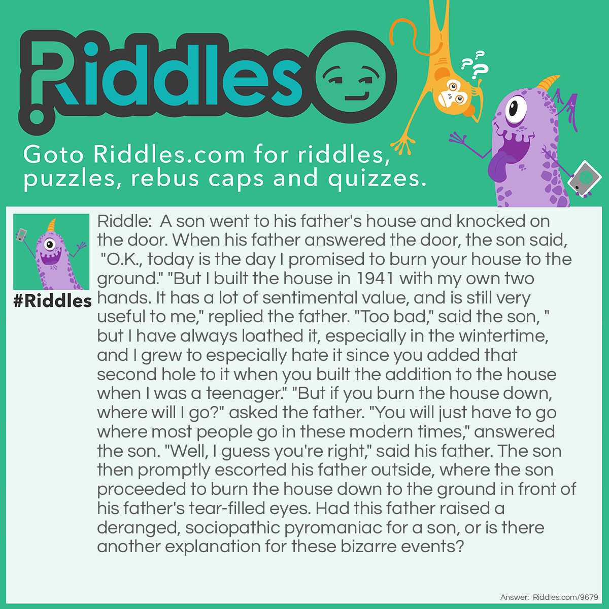 Riddle: A son went to his father's house and knocked on the door. When his father answered the door, the son said, "O.K., today is the day I promised to burn your house to the ground." "But I built the house in 1941 with my own two hands. It has a lot of sentimental value, and is still very useful to me," replied the father. "Too bad," said the son, "but I have always loathed it, especially in the wintertime, and I grew to especially hate it since you added that second hole to it when you built the addition to the house when I was a teenager." "But if you burn the house down, where will I go?" asked the father. "You will just have to go where most people go in these modern times," answered the son. "Well, I guess you're right," said his father. The son then promptly escorted his father outside, where the son proceeded to burn the house down to the ground in front of his father's tear-filled eyes. Had this father raised a deranged, sociopathic pyromaniac for a son, or is there another explanation for these bizarre events? Answer: The father, although he owned a fully functioning home, had never been able to break himself from the habit of going to the bathroom in the Outhouse he had built for his family back in 1941. The son, along with the neighbors, considered the Outhouse to be a public eyesore, and the son had been trying for some time to get his father to agree to let him burn it down.