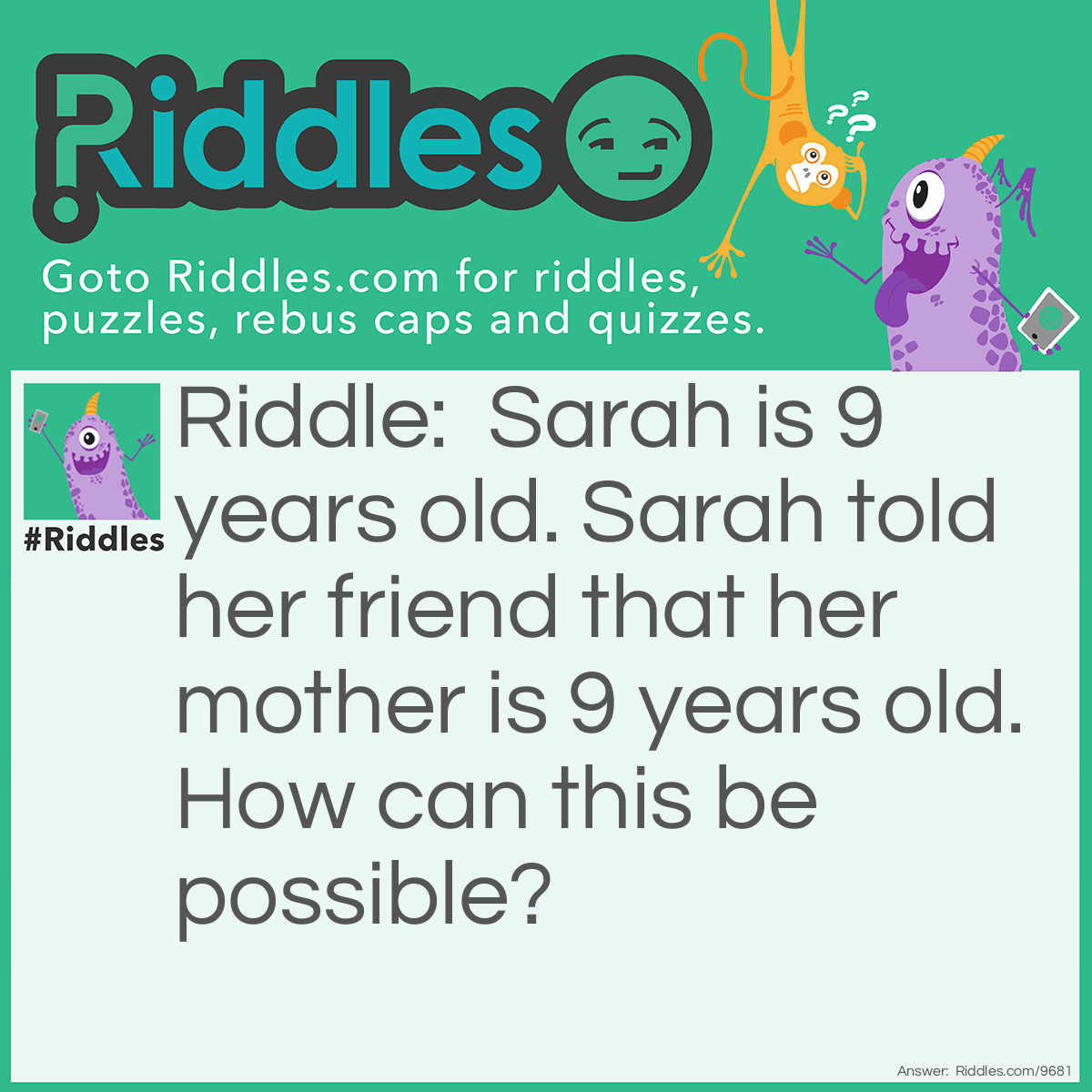 Riddle: Sarah is 9 years old. Sarah told her friend that her mother is 9 years old. How can this be possible? Answer: Her mom was 9 years old because she was a "mother" for 9 years Sarah has a 9 year old "Mother"