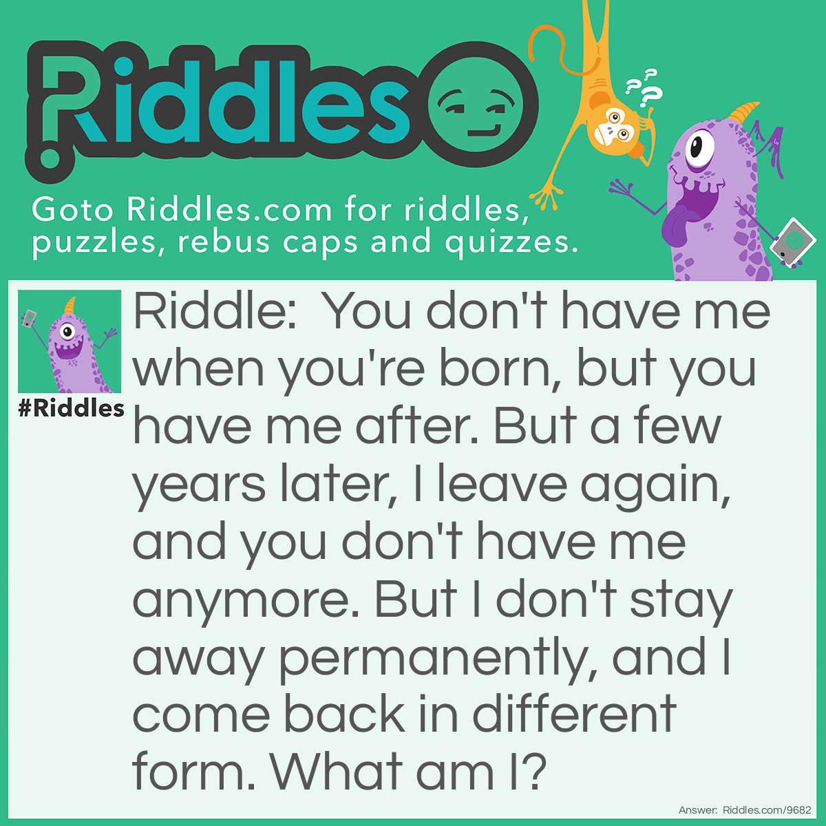 Riddle: You don't have me when you're born, but you have me after. But a few years later, I leave again, and you don't have me anymore. But I don't stay away permanently, and I come back in different form. What am I? Answer: Teeth.