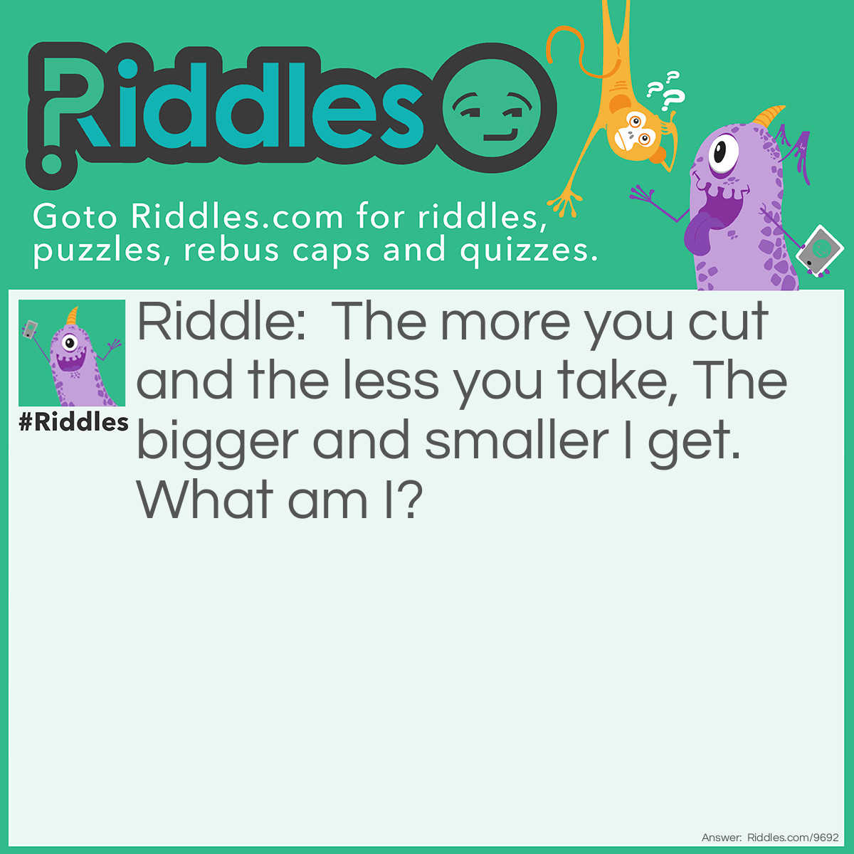 Riddle: The more you cut and the less you take, The bigger and smaller I get. What am I? Answer: A fraction! Well done if you got it that’s hard!