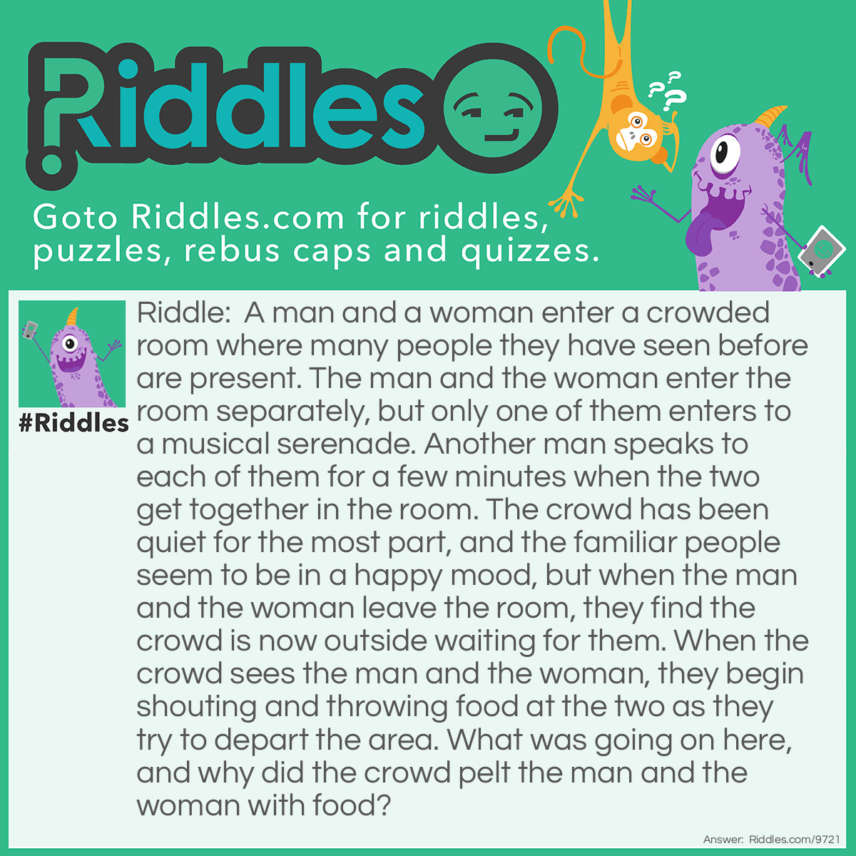 Riddle: A man and a woman enter a crowded room where many people they have seen before are present. The man and the woman enter the room separately, but only one of them enters to a musical serenade. Another man speaks to each of them for a few minutes when the two get together in the room. The crowd has been quiet for the most part, and the familiar people seem to be in a happy mood, but when the man and the woman leave the room, they find the crowd is now outside waiting for them. When the crowd sees the man and the woman, they begin shouting and throwing food at the two as they try to depart the area. What was going on here, and why did the crowd pelt the man and the woman with food? Answer: The man and the woman were getting married, and the food being thrown at them was rice.