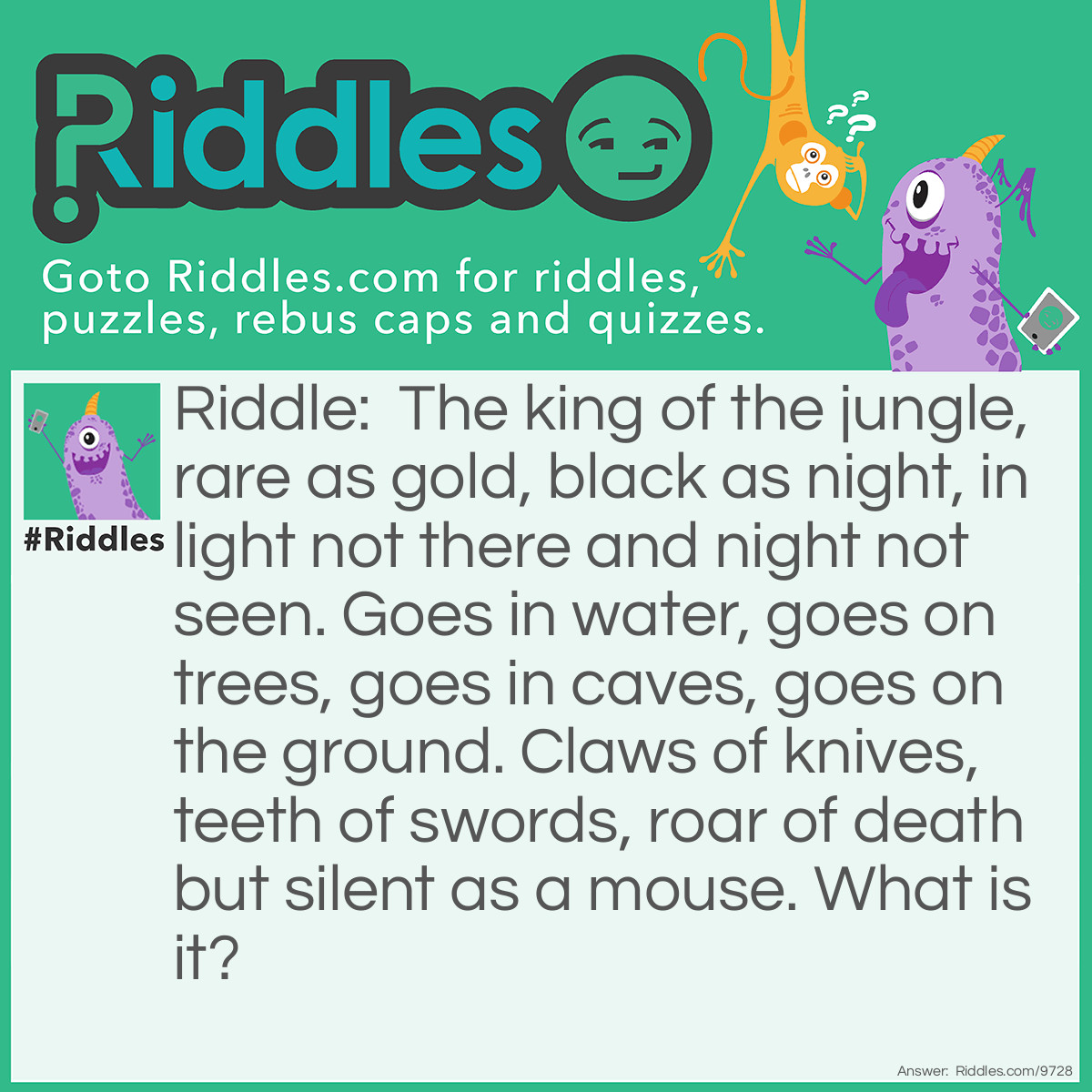 Riddle: The king of the jungle, rare as gold, black as night, in light not there and night not seen. Goes in water, goes on trees, goes in caves, goes on the ground. Claws of knives, teeth of swords, roar of death but silent as a mouse. What is it? Answer: A black panther (black jaguar)