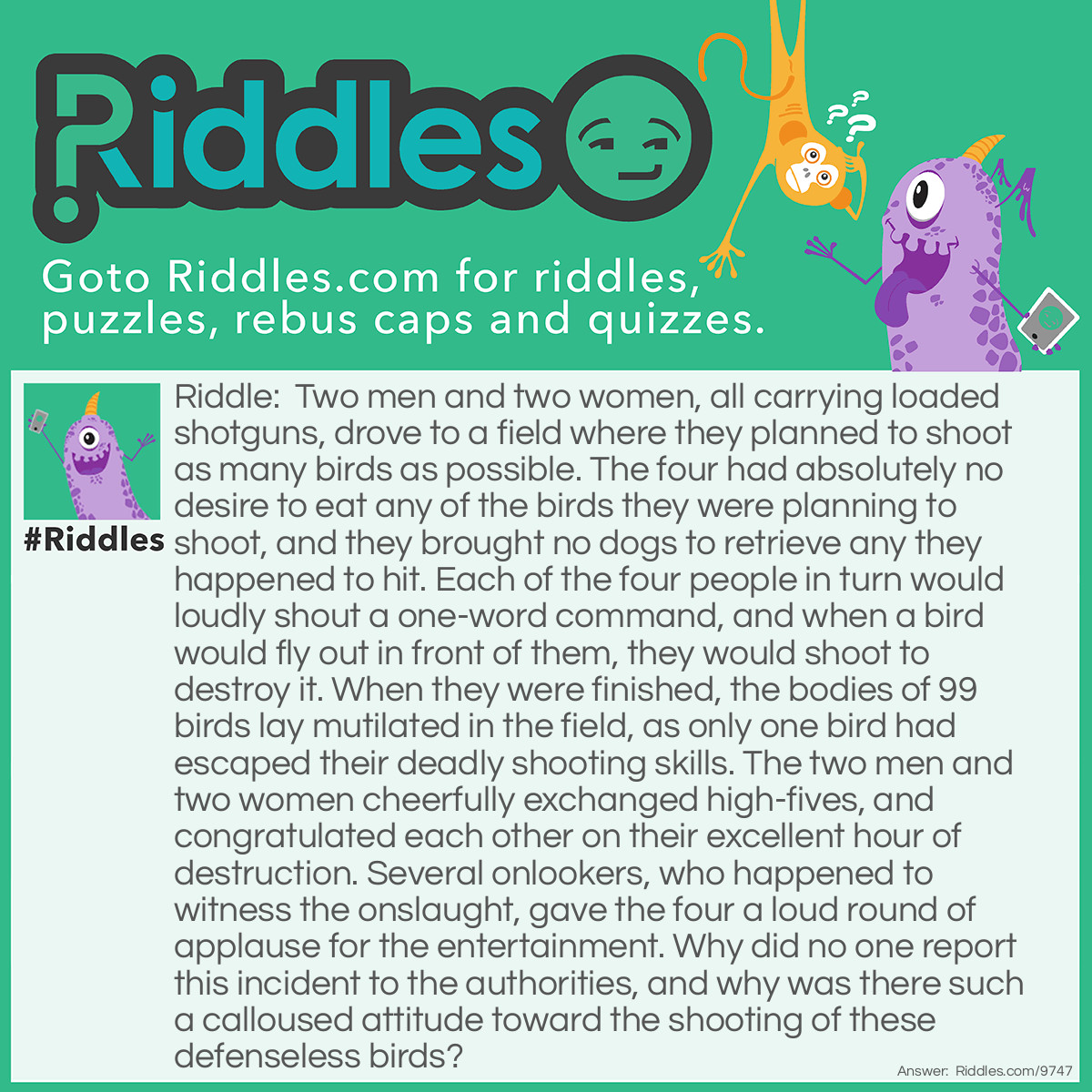 Riddle: Two men and two women, all carrying loaded shotguns, drove to a field where they planned to shoot as many birds as possible. The four had absolutely no desire to eat any of the birds they were planning to shoot, and they brought no dogs to retrieve any they happened to hit. Each of the four people in turn would loudly shout a one-word command, and when a bird would fly out in front of them, they would shoot to destroy it. When they were finished, the bodies of 99 birds lay mutilated in the field, as only one bird had escaped their deadly shooting skills. The two men and two women cheerfully exchanged high-fives, and congratulated each other on their excellent hour of destruction. Several onlookers, who happened to witness the onslaught, gave the four a loud round of applause for the entertainment. Why did no one report this incident to the authorities, and why was there such a calloused attitude toward the shooting of these defenseless birds? Answer: The birds the four were shooting at were pigeons ——— clay pigeons. The four were at a public shooting range, and when each of them yelled “pull”, a clay pigeon was catapulted into the air for their target practice.