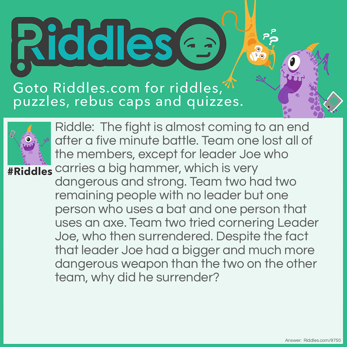 Riddle: The fight is almost coming to an end after a five minute battle. Team one lost all of the members, except for leader Joe who carries a big hammer, which is very dangerous and strong. Team two had two remaining people with no leader but one person who uses a bat and one person that uses an axe. Team two tried cornering Leader Joe, who then surrendered. Despite the fact that leader Joe had a bigger and much more dangerous weapon than the two on the other team, why did he surrender? Answer: It was a checkmate!