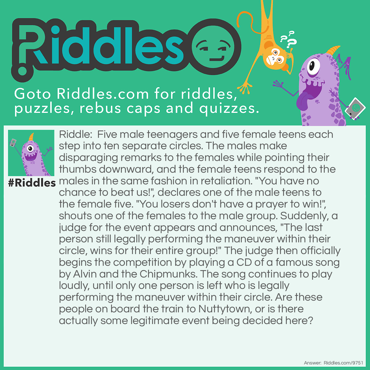 Riddle: Five male teenagers and five female teens each step into ten separate circles. The males make disparaging remarks to the females while pointing their thumbs downward, and the female teens respond to the males in the same fashion in retaliation. "You have no chance to beat us!", declares one of the male teens to the female five. "You losers don't have a prayer to win!", shouts one of the females to the male group. Suddenly, a judge for the event appears and announces, "The last person still legally performing the maneuver within their circle, wins for their entire group!" The judge then officially begins the competition by playing a CD of a famous song by Alvin and the Chipmunks. The song continues to play loudly, until only one person is left who is legally performing the maneuver within their circle. Are these people on board the train to Nuttytown, or is there actually some legitimate event being decided here? Answer: The two five-member teams are competing in a hula-hoop endurance contest. The theme song played during the competition is one of The Chipmunks greatest hits called: The Chipmunk’s Hula-Hoop Christmas Song.