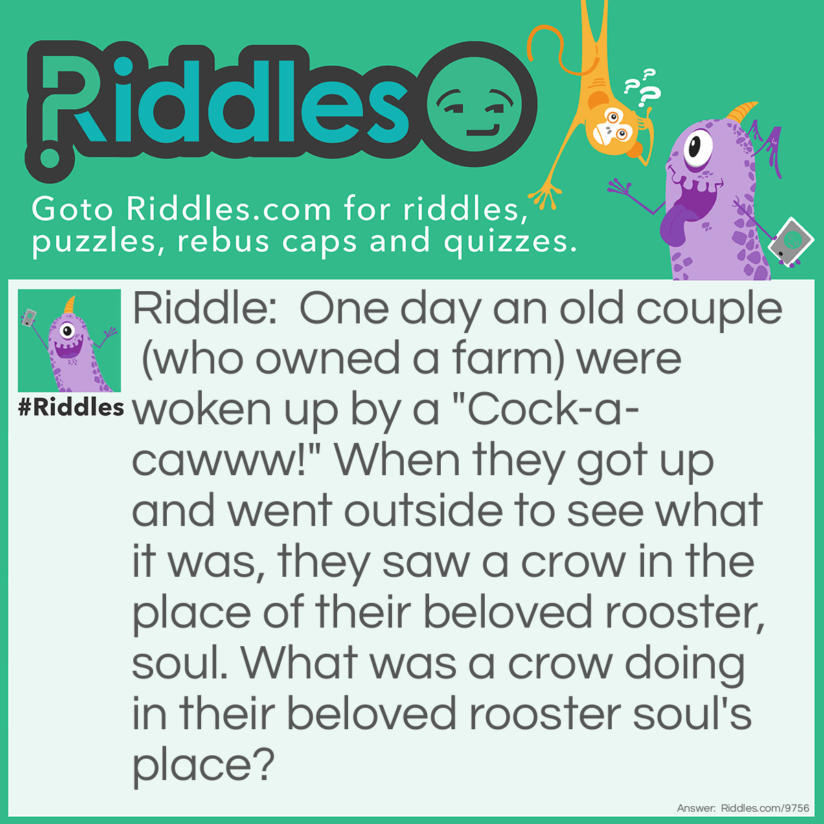 Riddle: One day an old couple (who owned a farm) were woken up by a "Cock-a-cawww!" When they got up and went outside to see what it was, they saw a crow in the place of their beloved rooster, soul. What was a crow doing in their beloved rooster soul's place? Answer: Because the rooster went on a holiday with his soul-mate and left the crow in charge of his job, to cock-a-doodle-doo at the farm instead of the rooster himself