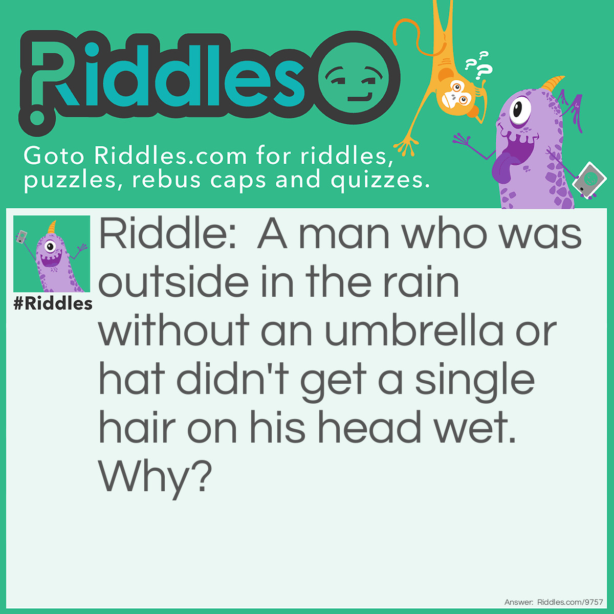 Riddle: A man who was outside in the rain without an umbrella or hat didn't get a single hair on his head wet. Why? Answer: He was bald.